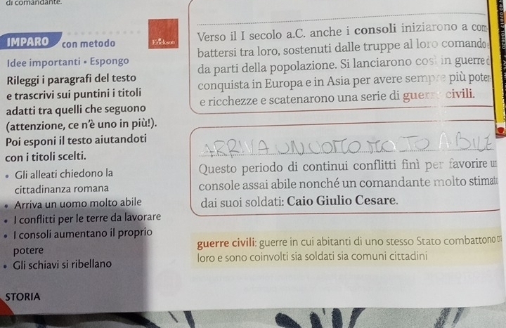 di comandante. 
IMPARO con metodo Enickson Verso il I secolo a.C. anche i consoli iniziarono a com 
Idee importanti • Espongo battersi tra loro, sostenuti dalle truppe al loro comando 
da parti della popolazione. Si lanciarono cost in guerre 
Rileggi i paragrafi del testo conquista in Europa e in Asia per avere sempre più pote 
e trascrivi sui puntini i titoli 
adatti tra quelli che seguono e ricchezze e scatenarono una serie di guerre civili. 
(attenzione, ce nè uno in più!). 
Poi esponi il testo aiutandoti 
con i titoli scelti. 
_ 
_ 
。 Gli alleati chiedono la Questo periodo di continui conflitti finì per favorire 
cittadinanza romana console assai abile nonché un comandante molto stimate 
Arriva un uomo molto abile dai suoi soldati: Caio Giulio Cesare. 
I conflitti per le terre da lavorare 
I consoli aumentano il proprio 
potere guerre civili: guerre in cui abitanti di uno stesso Stato combattono π
• Gli schiavi si ribellano loro e sono coinvolti sia soldati sia comuni cittadini 
STORIA