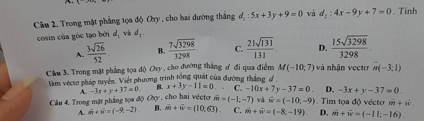 Trong mặt phẳng tọa độ Oxy , cho hai đường thắng d_1:5x+3y+9=0 và d_2:4x-9y+7=0. Tính
cosin của góc tạo bởi d_1 và d_2.
A.  3sqrt(26)/52 .
B.  7sqrt(3298)/3298 .  21sqrt(131)/131 . 
C.
D.  15sqrt(3298)/3298 . 
Câu 3. Trong mặt phẳng tọa độ Oxy, cho đường thắng đ đi qua điểm M(-10;7) và nhận vectơ overline n(-3;1)
làm véctơ pháp tuyến. Viết phương trình tổng quát của dường thẳng đ .
A. -3x+y+37=0. B. x+3y-11=0. C. -10x+7y-37=0. D. -3x+y-37=0. 
Câu 4. Trong mặt phẳng tọa độ Oxy, cho hai véctơ vector m=(-1;-7) và vector w=(-10;-9). Tìim tọa độ véctơ vector m+vector w.
A. vector m+vector w=(-9;-2). B. vector m+vector w=(10;63). C. vector m+vector w=(-8;-19). D. vector m+vector w=(-11;-16).