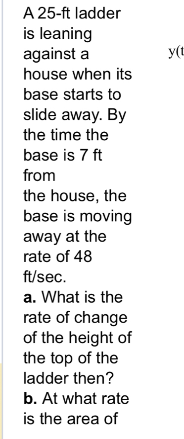 A 25-ft ladder 
is leaning 
against a y(t
house when its 
base starts to 
slide away. By 
the time the 
base is 7 ft
from 
the house, the 
base is moving 
away at the 
rate of 48
ft/sec. 
a. What is the 
rate of change 
of the height of 
the top of the 
ladder then? 
b. At what rate 
is the area of