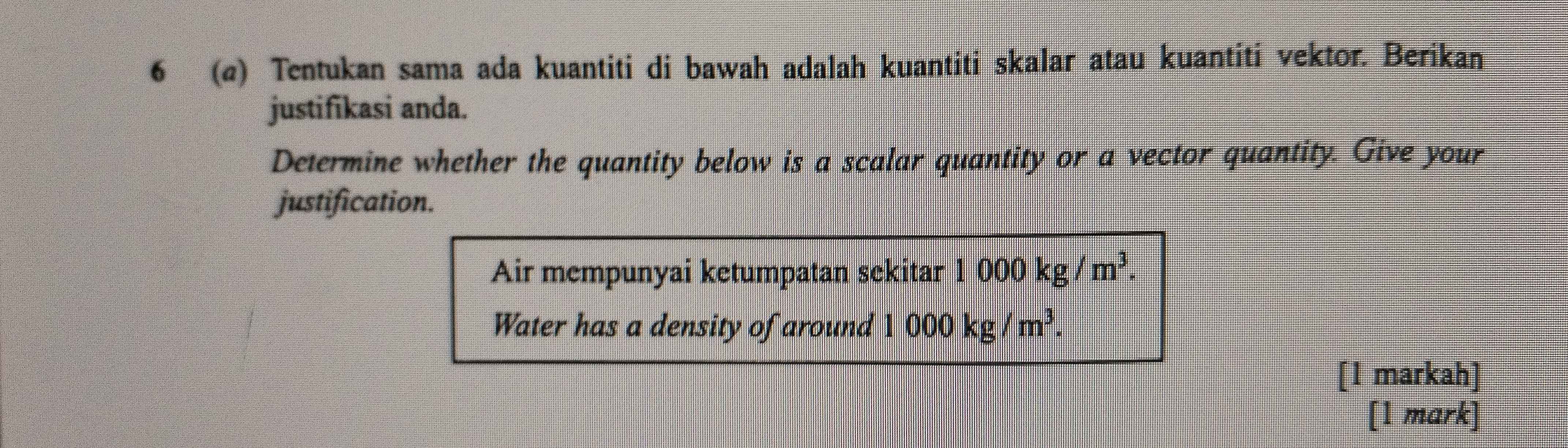 6 (@) Tentukan sama ada kuantiti di bawah adalah kuantiti skalar atau kuantiti vektor. Berikan 
justifikasi anda. 
Determine whether the quantity below is a scalar quantity or a vector quantity. Give your 
justification. 
Air mempunyai ketumpatan sekitar 1000kg/m^3. 
Water has a density of around 1000kg/m^3. 
[1 markah] 
[1 mark]