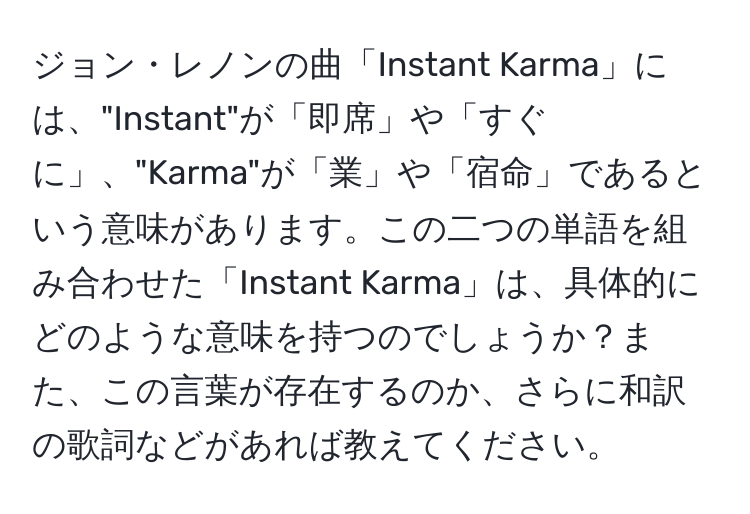 ジョン・レノンの曲「Instant Karma」には、"Instant"が「即席」や「すぐに」、"Karma"が「業」や「宿命」であるという意味があります。この二つの単語を組み合わせた「Instant Karma」は、具体的にどのような意味を持つのでしょうか？また、この言葉が存在するのか、さらに和訳の歌詞などがあれば教えてください。