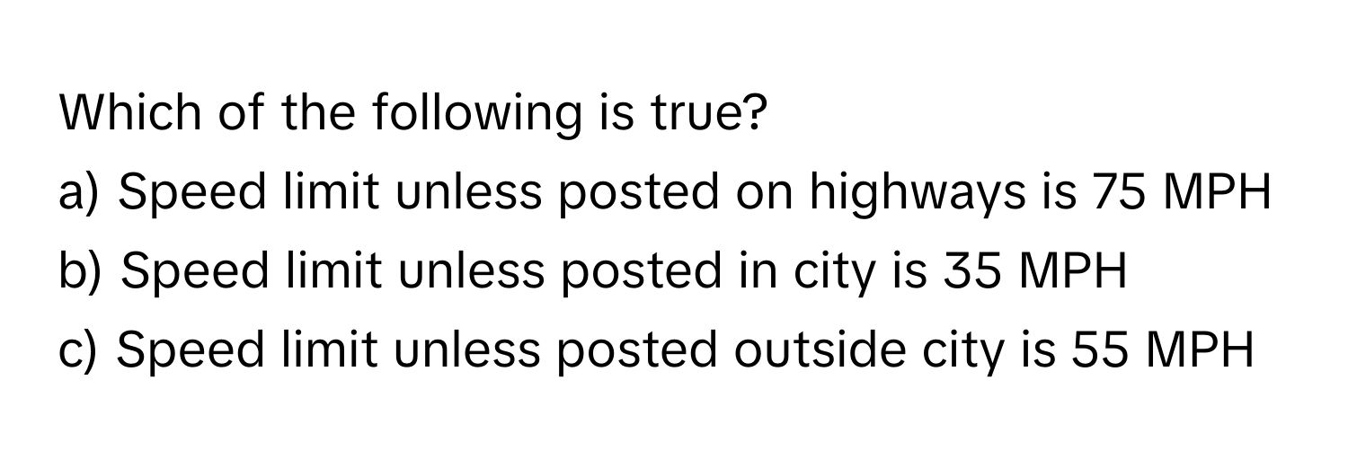 Which of the following is true?

a) Speed limit unless posted on highways is 75 MPH
b) Speed limit unless posted in city is 35 MPH
c) Speed limit unless posted outside city is 55 MPH