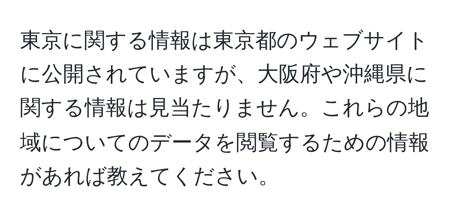 東京に関する情報は東京都のウェブサイトに公開されていますが、大阪府や沖縄県に関する情報は見当たりません。これらの地域についてのデータを閲覧するための情報があれば教えてください。