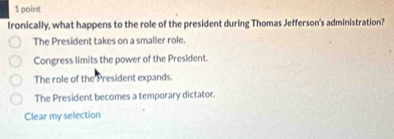 Ironically, what happens to the role of the president during Thomas Jefferson's administration?
The President takes on a smaller role.
Congress limits the power of the President.
The role of the President expands.
The President becomes a temporary dictator.
Clear my selection