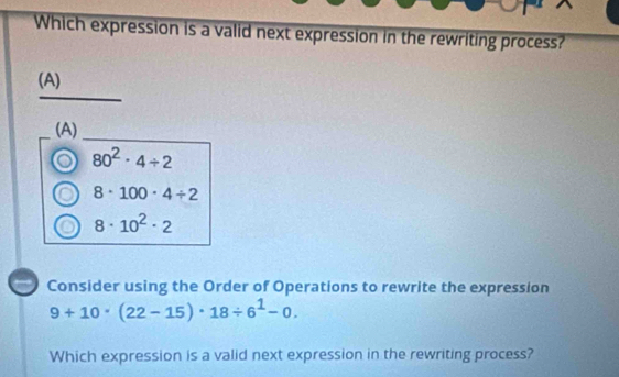 Which expression is a valid next expression in the rewriting process?
(A)
(A)
o 80^2· 4/ 2
8· 100· 4/ 2
8· 10^2· 2
Consider using the Order of Operations to rewrite the expression
9+10· (22-15)· 18/ 6^1-0. 
Which expression is a valid next expression in the rewriting process?