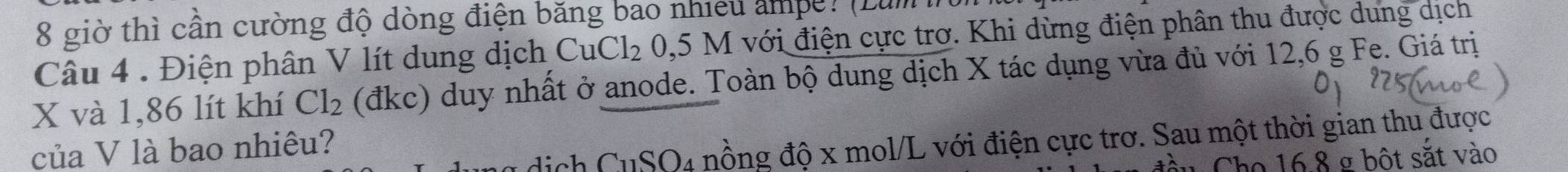 giờ thì cần cường độ dòng điện băng bao nhiều ampe? (Lum 
Câu 4 . Điện phân V lít dung dịch CuCl_2 0, 5M I với điện cực trơ. Khi dừng điện phân thu được dung dịch
X và 1,86 lít khí Cl_2 (đkc) duy nhất ở anode. Toàn bộ dung dịch X tác dụng vừa đủ với 12,6 g Fe. Giá trị 
của V là bao nhiêu? 
dịch CuSO4 nồng độ x mol/L với điện cực trơ. Sau một thời gian thu được 
u Cho 16.8 g bột sắt vào