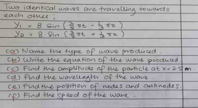 Two identical waves are travelling towards 
each otnee;
y_1=8sin ( 3/5 π t- 1/3 π x)
y_2=8sin ( 3/5 π t+ 1/3 π x)
ca) Name the type of wave produced. 
(b) write the equation of the wave produced 
(C ) Find the amplitude of the particle at x=2.5m
(d) find the wavelength of the wave. 
(e) Find the position of nodes and antinodes. 
f Find the speed of the wave.