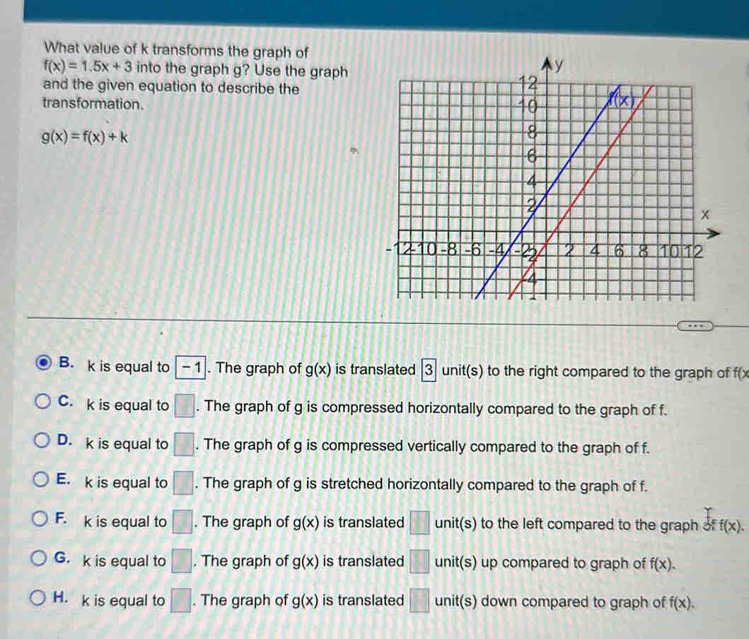 What value of k transforms the graph of
f(x)=1.5x+3 into the graph g? Use the graph
and the given equation to describe the
transformation.
g(x)=f(x)+k
B. k is equal to -1. The graph of g(x) is translated |3 unit(s) to the right compared to the graph of f(x
C. k is equal to □. The graph of g is compressed horizontally compared to the graph of f.
D. k is equal to □. The graph of g is compressed vertically compared to the graph of f.
E. k is equal to □. The graph of g is stretched horizontally compared to the graph of f.
F. k is equal to □. The graph of g(x) is translated □ unit(s) to the left compared to the graph of f(x).
G. k is equal to □. The graph of g(x) is translated □ unit(s) up compared to graph of f(x).
H. k is equal to □. The graph of g(x) is translated □ unit(s) down compared to graph of f(x).