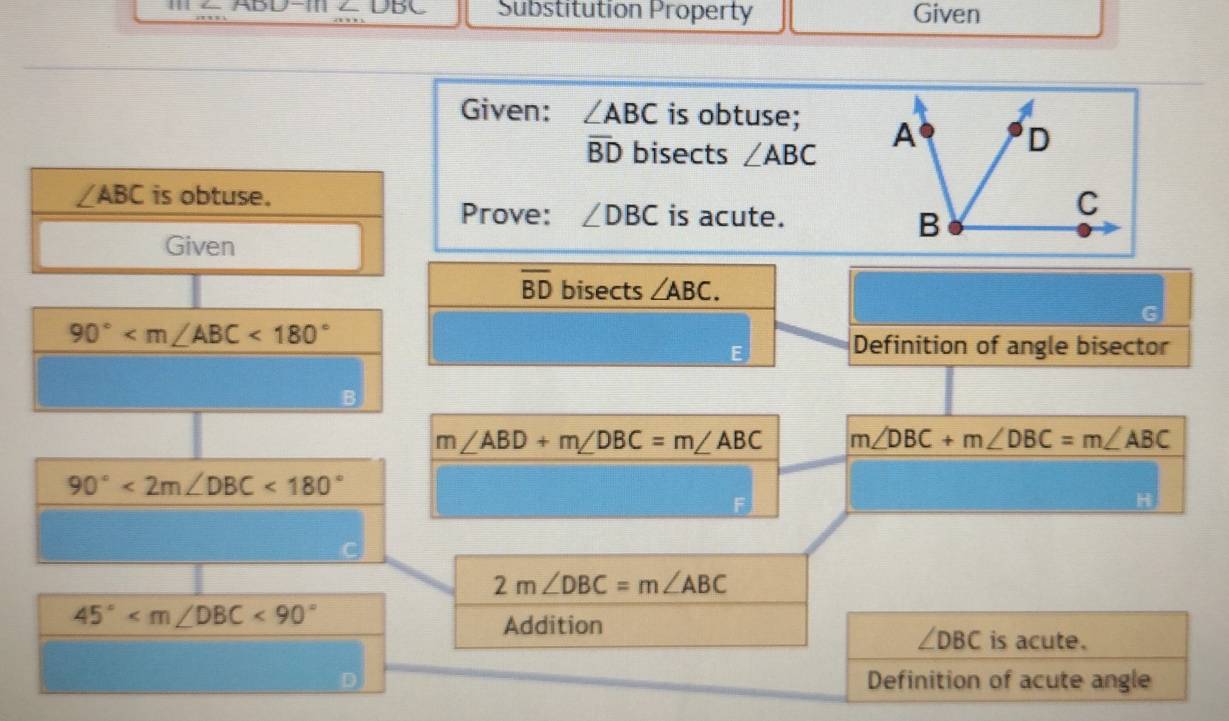 ABD-111 DB Substitution Property Given 
Given: ∠ ABC is obtuse;
overline BD bisects ∠ ABC
∠ ABC is obtuse. 
Prove: ∠ DBC is acute. 
Given
overline BD bisects ∠ ABC.
90° <180°
Definition of angle bisector
m∠ ABD+m∠ DBC=m∠ ABC m∠ DBC+m∠ DBC=m∠ ABC
90°<2m∠ DBC<180°
2m∠ DBC=m∠ ABC
45° <90°
Addition is acute.
∠ DBC
Definition of acute angle