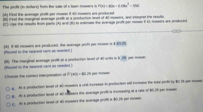 The profit (in dollars) from the sale of x lawn mowers is P(x)=80x-0.08x^2-550. 
(A) Find the average profit per mower if 40 mowers are produced.
(B) Find the marginal average profit at a production level of 40 mowers, and interpret the results.
(C) Use the results from parts (A) and (B) to estimate the average profit per mower if 41 mowers are produced.
_
_
(A) If 40 mowers are produced, the average profit per mower is $ 63.05.
(Round to the nearest cent as needed.)
(B) The marginal average profit at a production level of 40 units is $ .26 per mower.
(Round to the nearest cent as needed.)
Choose the correct interpretation of overline P'(40)=$0.26 per mower.
A. At a production level of 40 mowers a unit increase in production will increase the total profit by $0.26 per mower
B. At a production level of 40 ma wers the average profit is increasing at a rate of $0.26 per mower.
c. At a production level of 40 mowers the average profit is $0.26 per mower.