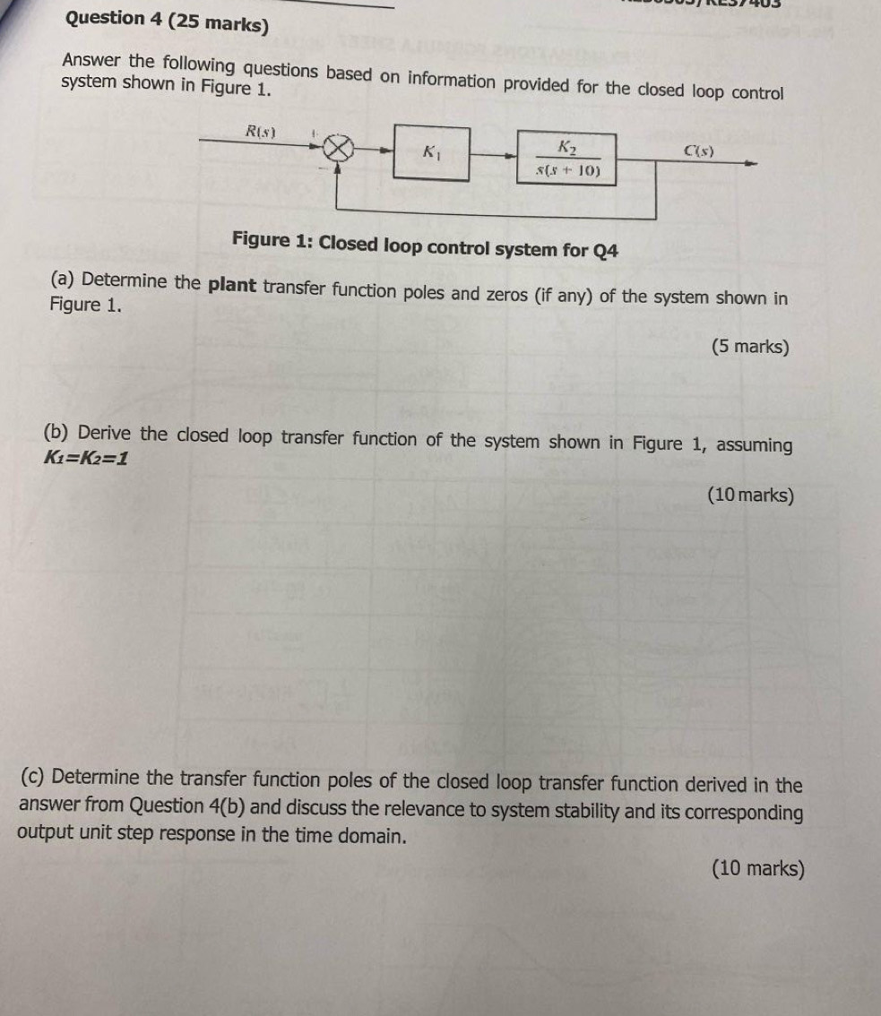 Answer the following questions based on information provided for the closed loop control
system shown in Figure 1.
Figure 1: Closed loop control system for Q4
(a) Determine the plant transfer function poles and zeros (if any) of the system shown in
Figure 1.
(5 marks)
(b) Derive the closed loop transfer function of the system shown in Figure 1, assuming
K_1=K_2=1
(10 marks)
(c) Determine the transfer function poles of the closed loop transfer function derived in the
answer from Question 4(b) and discuss the relevance to system stability and its corresponding
output unit step response in the time domain.
(10 marks)