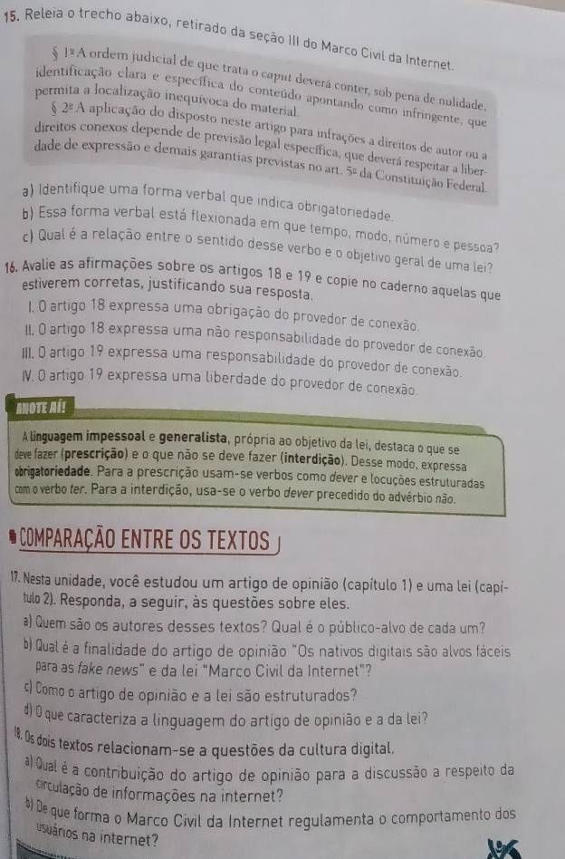 Releia o trecho abaixo, retirado da seção III do Março Civil da Internet
12 A ordem judicial de que trata o caput deverá conter, sob pena de nulidade,
identificação clara e específica do conteúdo apontando como infringente, que
permita a localização inequívoca do material.
2^(_ circ)A aplicação do disposto neste artigo para infrações a direitos de autor ou a
direitos conexos depende de previsão legal específica, que deverá respeitar a liber
dade de expressão e demais garantias previstas no art. 5° da Constituição Federal.
a) Identifique uma forma verbal que indica obrigatoriedade.
b) Essa forma verbal está flexionada em que tempo, modo, número e pessoa?
c) Qual é a relação entre o sentido desse verbo e o objetivo geral de uma lei?
16. Avalie as afirmações sobre os artigos 18 e 19 e copie no caderno aquelas que
estiverem corretas, justificando sua resposta.
I, O artigo 18 expressa uma obrigação do provedor de conexão.
II, O artigo 18 expressa uma não responsabilidade do provedor de conexão.
III. O artigo 19 expressa uma responsabilidade do provedor de conexão.
IV. O artigo 19 expressa uma liberdade do provedor de conexão.
ANOTE A!!
A linguagem impessoal e generalista, própria ao objetivo da lei, destaca o que se
deve fazer (prescrição) e o que não se deve fazer (interdição). Desse modo, expressa
brigatoriedade. Para a prescrição usam-se verbos como dever e locuções estruturadas
com o verbo ter. Para a interdição, usa-se o verbo dever precedido do advérbio não.
O comparação ENtrE os tExtos
17. Nesta unidade, você estudou um artigo de opinião (capítulo 1) e uma lei (capí-
tulo 2). Responda, a seguir, às questões sobre eles.
a) Quem são os autores desses textos? Qual é o público-alvo de cada um?
b) Qualé a finalidade do artigo de opinião "Os nativos digitais são alvos fáceis
para as fake news” e da lei “Marco Civil da Internet”?
c) Como o artigo de opinião e a lei são estruturados?
4) O que caracteriza a linguagem do artigo de opinião e a da lei?
18. Os dois textos relacionam-se a questões da cultura digital.
a) Qual é a contribuição do artigo de opinião para a discussão a respeito da
circulação de informações na internet?
# De que forma o Marco Civil da Internet regulamenta o comportamento dos
usuários na internet?