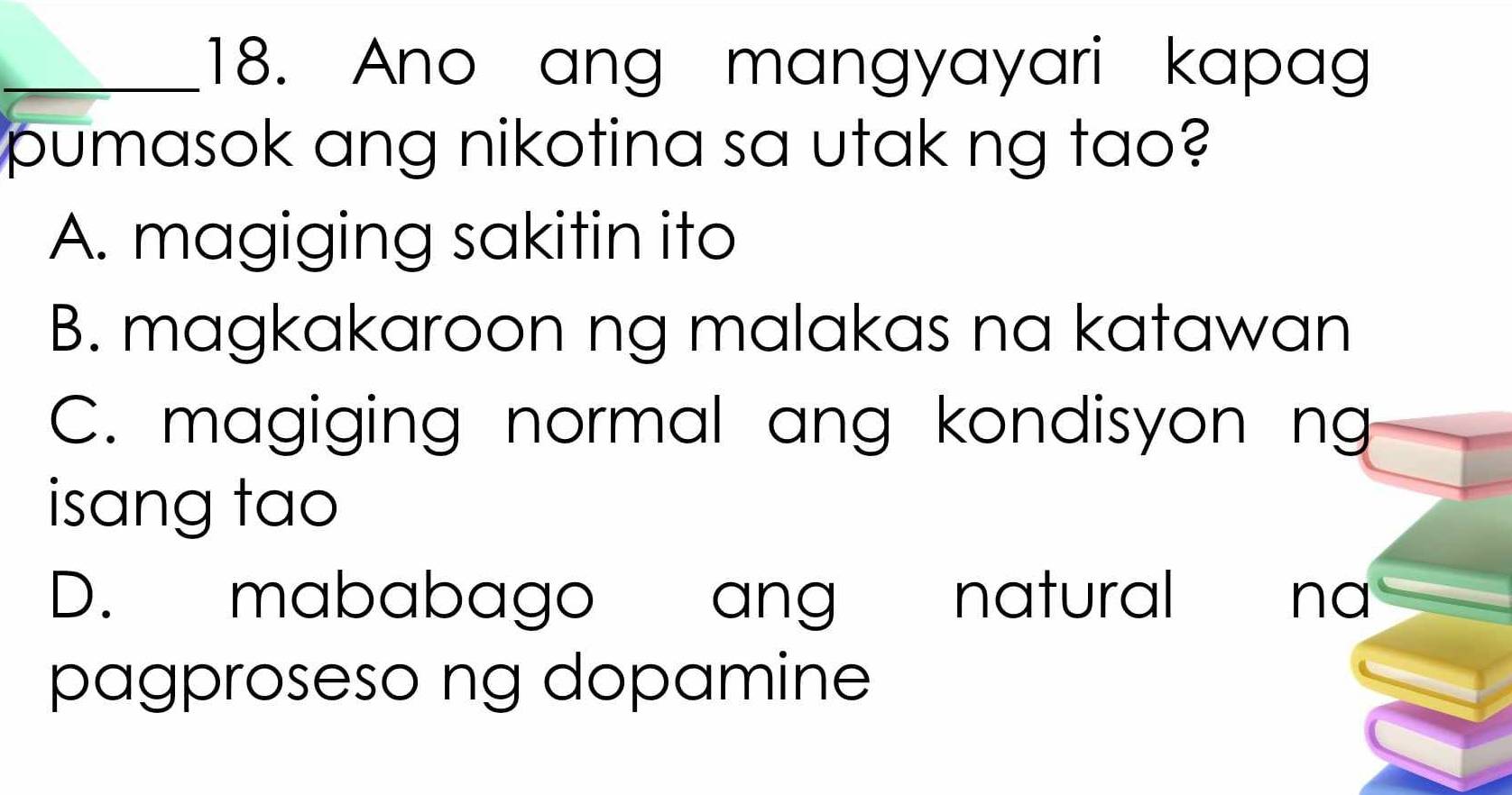 Ano ang mangyayari kapag
pumasok ang nikotina sa utak ng tao?
A. magiging sakitin ito
B. magkakaroon ng malakas na katawan
C. magiging normal ang kondisyon ng
isang tao
D. mababago ang natural ` na
pagproseso ng dopamine