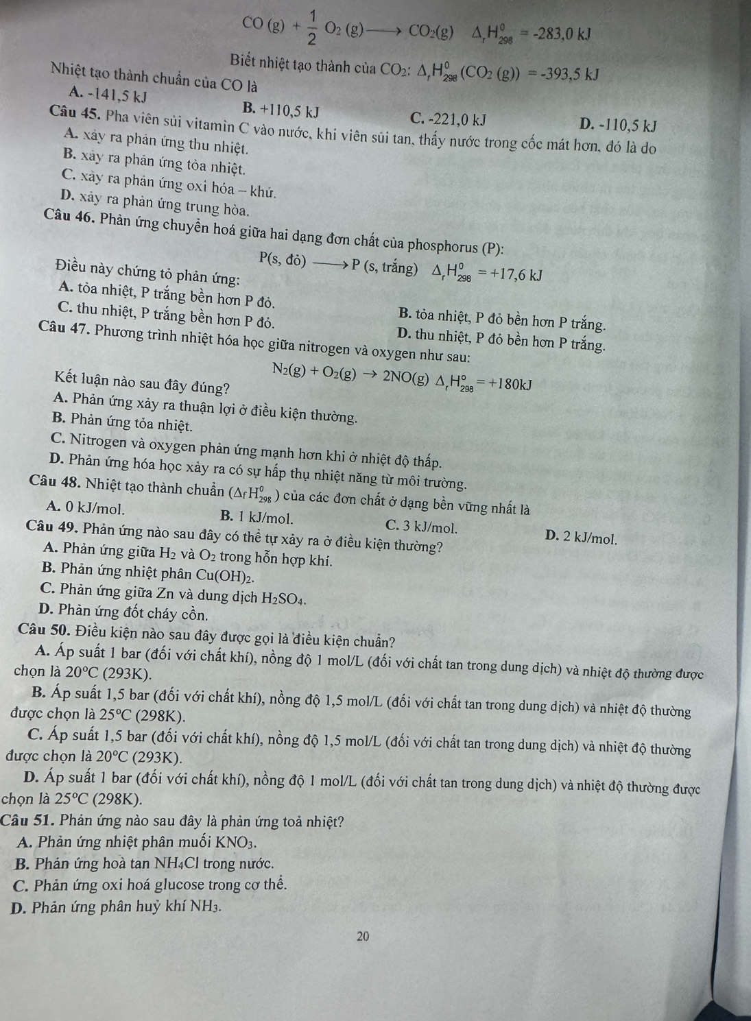 CO(g)+ 1/2 O_2(g)to CO_2(g)△ _rH_(298)°=-283,0kJ
Biết nhiệt tạo thành ciaCO_2:△ _rH_(298)^0(CO_2(g))=-393,5kJ
Nhiệt tạo thành chuẩn của CO là
A. -141,5 kJ B. +110,5 kJ
C. -221,0 kJ D. -110,5 kJ
Câu 45. Pha viên sủi vitamin C vào nước, khi viên sũi tan, thấy nước trong cốc mát hơn, đó là do
A. xây ra phản ứng thu nhiệt.
B. xảy ra phản ứng tỏa nhiệt.
C. xảy ra phản ứng oxi hóa - khủ.
D. xảy ra phản ứng trung hòa.
Câu 46. Phàn ứng chuyền hoá giữa hai dạng đơn chất của phosphorus (P):
Điều này chứng tỏ phản ứng:
P(s,di)to P(s,trang) △ _rH_(298)°=+17,6kJ
A. tòa nhiệt, P trắng bền hơn P đỏ. B. tỏa nhiệt, P đỏ bền hơn P trắng.
C. thu nhiệt, P trắng bền hơn P đỏ. D. thu nhiệt, P đỏ bền hơn P trắng.
Câu 47. Phương trình nhiệt hóa học giữa nitrogen và oxygen như sau:
Kết luận nào sau đây đúng?
N_2(g)+O_2(g)to 2NO(g)△ _rH_(298)°=+180kJ
A. Phản ứng xảy ra thuận lợi ở điều kiện thường.
B. Phản ứng tỏa nhiệt.
C. Nitrogen và oxygen phản ứng mạnh hơn khi ở nhiệt độ thấp.
D. Phản ứng hóa học xảy ra có sự hấp thụ nhiệt năng từ môi trường.
Câu 48. Nhiệt tạo thành chuẩn (△ _fH_(298)^0) *  của các đơn chất ở dạng bền vững nhất là
A. 0 kJ/mol. B. 1 kJ/mol. C. 3 kJ/mol. D. 2 kJ/mol.
Câu 49. Phản ứng nào sau đây có thể tự xảy ra ở điều kiện thường?
A. Phản ứng giữa H_2 và O_2 trong hỗn hợp khí.
B. Phản ứng nhiệt phân Cu(OH)₂.
C. Phản ứng giữa Zn và dung dịch H_2SO_4
D. Phản ứng đốt cháy cồn.
Câu 50. Điều kiện nào sau đây được gọi là điều kiện chuẩn?
A. Áp suất 1 bar (đối với chất khí), nồng độ 1 mol/L (đối với chất tan trong dung dịch) và nhiệt độ thường được
chọn là 20°C(293K).
B. Áp suất 1,5 bar (đối với chất khí), nồng độ 1,5 mol/L (đối với chất tan trong dung dịch) và nhiệt độ thường
được chọn là 25°C(298K).
C. Áp suất 1,5 bar (đối với chất khí), nồng độ 1,5 mol/L (đối với chất tan trong dung dịch) và nhiệt độ thường
được chọn là 20°C(293K).
D. Áp suất 1 bar (đối với chất khí), nồng độ 1 mol/L (đối với chất tan trong dung dịch) và nhiệt độ thường được
chọn là 25°C (298K).
Câu 51. Phản ứng nào sau đây là phản ứng toả nhiệt?
A. Phản ứng nhiệt phân muối KNO_3.
B. Phản ứng hoà tan NH₄Cl trong nước.
C. Phản ứng oxi hoá glucose trong cơ thể.
D. Phản ứng phân huỷ khí NH3.
20