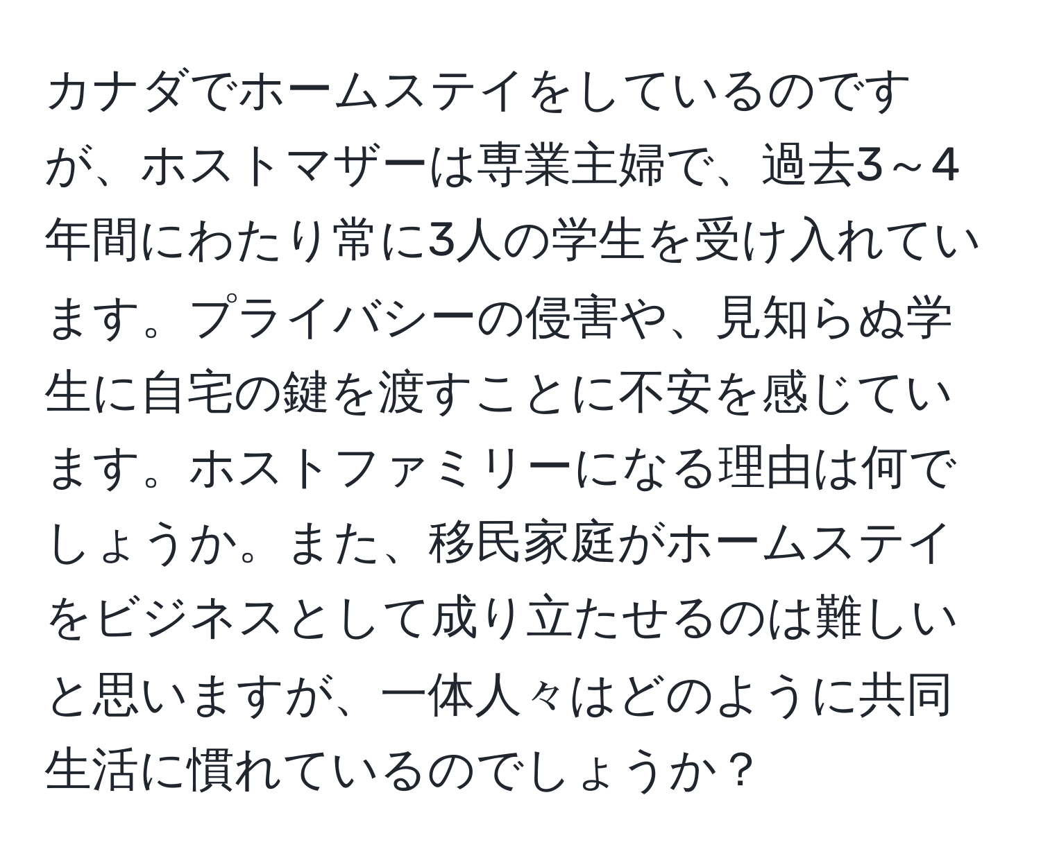 カナダでホームステイをしているのですが、ホストマザーは専業主婦で、過去3～4年間にわたり常に3人の学生を受け入れています。プライバシーの侵害や、見知らぬ学生に自宅の鍵を渡すことに不安を感じています。ホストファミリーになる理由は何でしょうか。また、移民家庭がホームステイをビジネスとして成り立たせるのは難しいと思いますが、一体人々はどのように共同生活に慣れているのでしょうか？