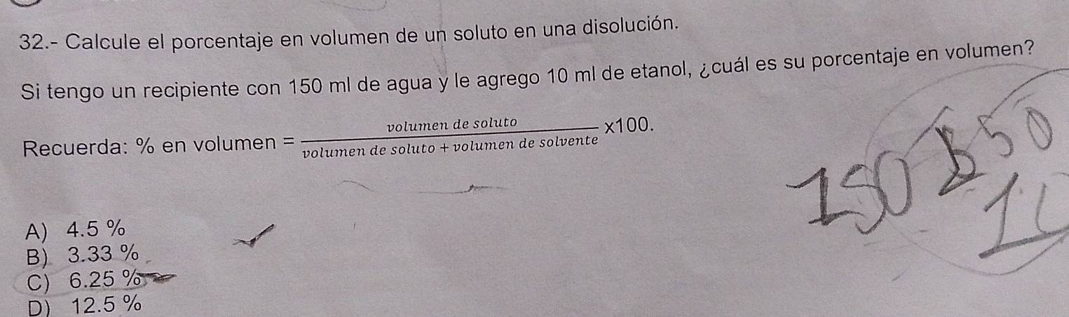 32.- Calcule el porcentaje en volumen de un soluto en una disolución.
Si tengo un recipiente con 150 ml de agua y le agrego 10 ml de etanol, ¿cuál es su porcentaje en volumen?
Recuerda: % en volur nen= volumendesoluto/volumendesoluto+volumendesolvente * 100.
A) 4.5 %
B) 3.33 %
C) 6.25 %
D) 12.5%