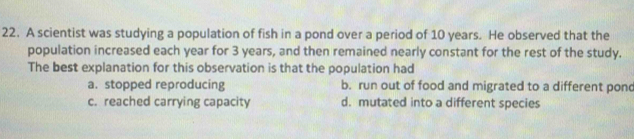 A scientist was studying a population of fish in a pond over a period of 10 years. He observed that the
population increased each year for 3 years, and then remained nearly constant for the rest of the study.
The best explanation for this observation is that the population had
a. stopped reproducing b. run out of food and migrated to a different pond
c. reached carrying capacity d. mutated into a different species