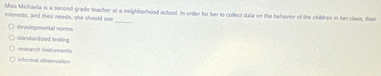 Miss Michaela is a second grade teacher at a neighborhood school. In order for her to collect data on the behavior of the children in her class, their
interests, and their needs, she should use _.
developmental norms
standardized testing
research instruments
informal observation