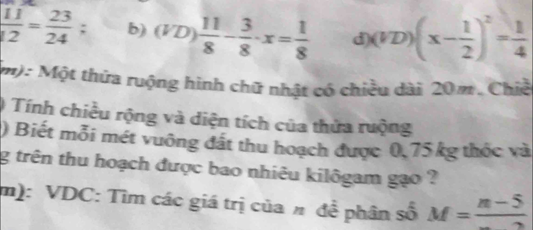  11/12 = 23/24 ; b) (VD) 11/8 - 3/8 · x= 1/8  d) (VD)(x- 1/2 )^2= 1/4 
m): Một thứa ruộng hình chữ nhật có chiều dài 20m. Chiế 
) Tính chiều rộng và diện tích của thửa ruộng 
) Biết mỗi mét vuông đất thu hoạch được 0, 75 kg thốc và 
g trên thu hoạch được bao nhiêu kilôgam gạo ? 
m): VDC: Tìm các giá trị của # đề phân số M=frac n-5