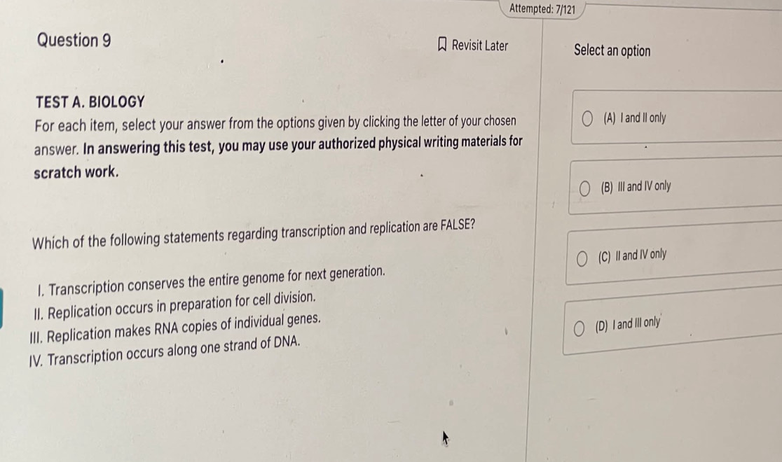 Attempted: 7/121
Question 9 Revisit Later Select an option
TEST A. BIOLOGY
For each item, select your answer from the options given by clicking the letter of your chosen (A) I and II only
answer. In answering this test, you may use your authorized physical writing materials for
scratch work.
(B) III and IV only
Which of the following statements regarding transcription and replication are FALSE?
I. Transcription conserves the entire genome for next generation. (C) II and IV only
II. Replication occurs in preparation for cell division.
(D) I and III only'
III. Replication makes RNA copies of individual genes.
IV. Transcription occurs along one strand of DNA.