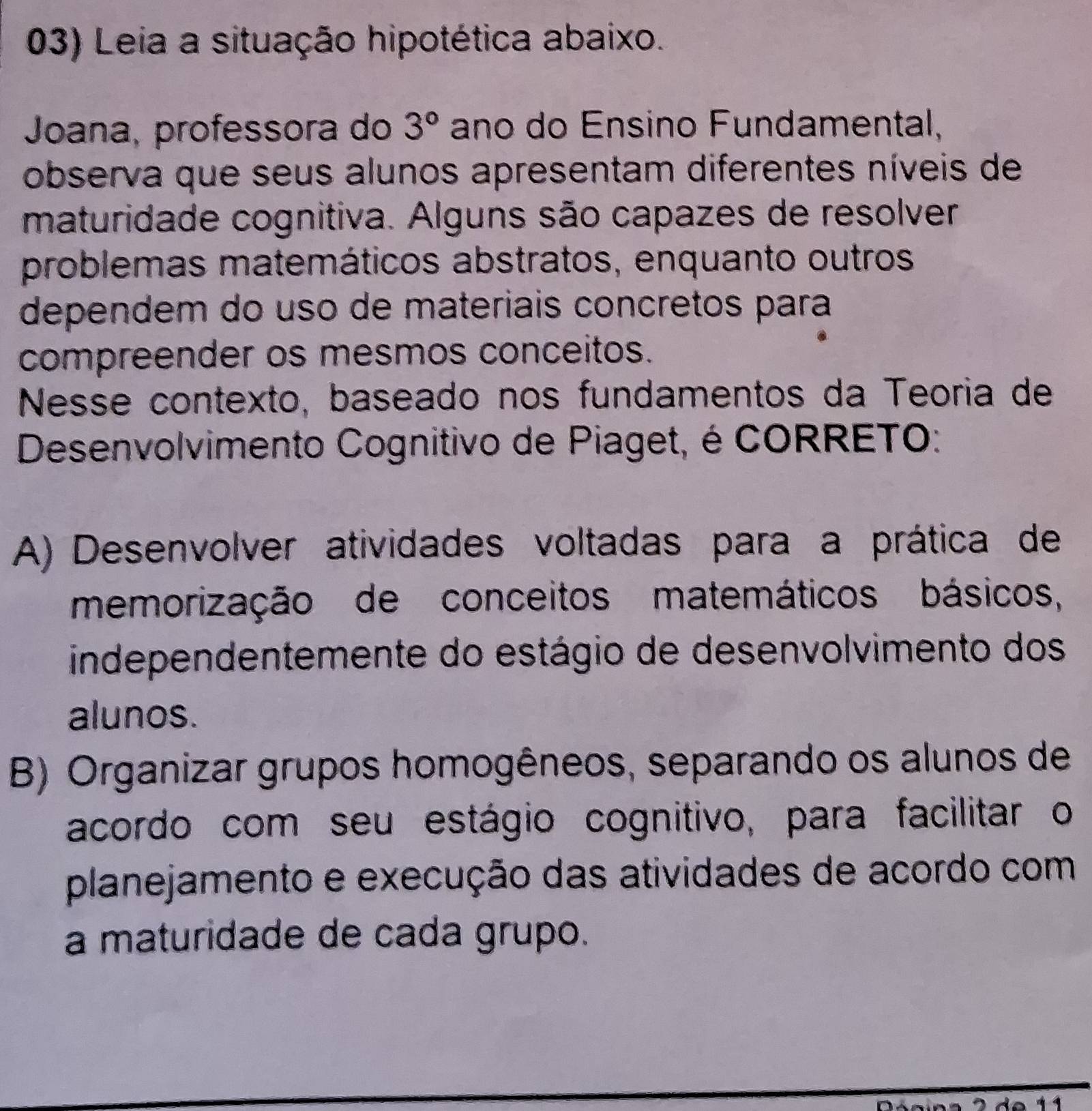 Leia a situação hipotética abaixo.
Joana, professora do 3° ano do Ensino Fundamental,
observa que seus alunos apresentam diferentes níveis de
maturidade cognitiva. Alguns são capazes de resolver
problemas matemáticos abstratos, enquanto outros
dependem do uso de materiais concretos para
compreender os mesmos conceitos.
Nesse contexto, baseado nos fundamentos da Teoria de
Desenvolvimento Cognitivo de Piaget, é CORRETO:
A) Desenvolver atividades voltadas para a prática de
memorização de conceitos matemáticos básicos,
independentemente do estágio de desenvolvimento dos
alunos.
B) Organizar grupos homogêneos, separando os alunos de
acordo com seu estágio cognitivo, para facilitar o
planejamento e execução das atividades de acordo com
a maturidade de cada grupo.