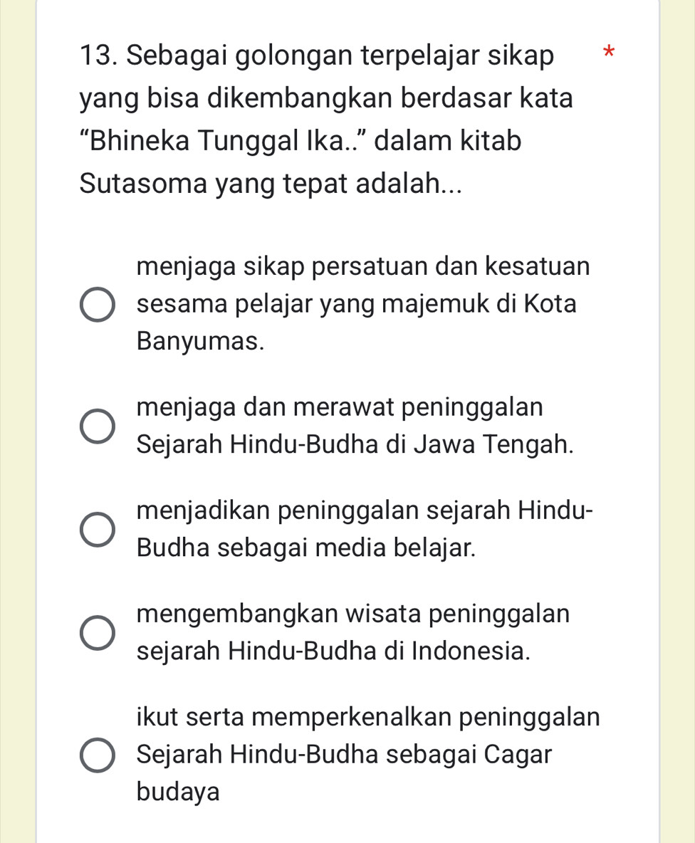 Sebagai golongan terpelajar sikap *
yang bisa dikembangkan berdasar kata
“Bhineka Tunggal Ika..” dalam kitab
Sutasoma yang tepat adalah...
menjaga sikap persatuan dan kesatuan
sesama pelajar yang majemuk di Kota
Banyumas.
menjaga dan merawat peninggalan
Sejarah Hindu-Budha di Jawa Tengah.
menjadikan peninggalan sejarah Hindu-
Budha sebagai media belajar.
mengembangkan wisata peninggalan
sejarah Hindu-Budha di Indonesia.
ikut serta memperkenalkan peninggalan
Sejarah Hindu-Budha sebagai Cagar
budaya