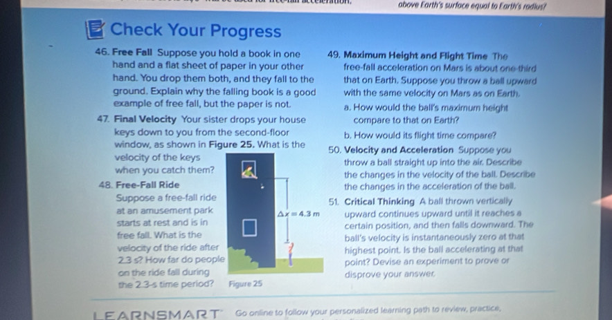 above Earth's surface equal to Earth's radlus?
51 Check Your Progress
46. Free Fall Suppose you hold a book in one 49. Maximum Height and Flight Time The
hand and a flat sheet of paper in your other free-fall acceleration on Mars is about one-third
hand. You drop them both, and they fall to the that on Earth. Suppose you throw a ball upward
ground. Explain why the falling book is a good with the same velocity on Mars as on Earth.
example of free fall, but the paper is not. a. How would the ball's maximum height
47. Final Velocity Your sister drops your house compare to that on Earth?
keys down to you from the second-floor b. How would its flight time compare?
window, as shown in Figure 25. What is the 50. Velocity and Acceleration Suppose you
velocity of the keysthrow a ball straight up into the air. Describe
when you catch them?the changes in the velocity of the ball. Describe
48. Free-Fall Ridethe changes in the acceleration of the ball.
Suppose a free-fall ride51. Critical Thinking A ball thrown vertically
at an amusement park upward continues upward until it reaches a
starts at rest and is incertain position, and then falls downward. The
free fall. What is theball's velocity is instantaneously zero at that
velocity of the ride afterhighest point. Is the ball accelerating at that
2.3 s? How far do peoplpoint? Devise an experiment to prove or
on the ride fall duringdisprove your answer
the 2.3-s time period?
LEARNSMART" Go online to follow your personalized learning path to review, practice,