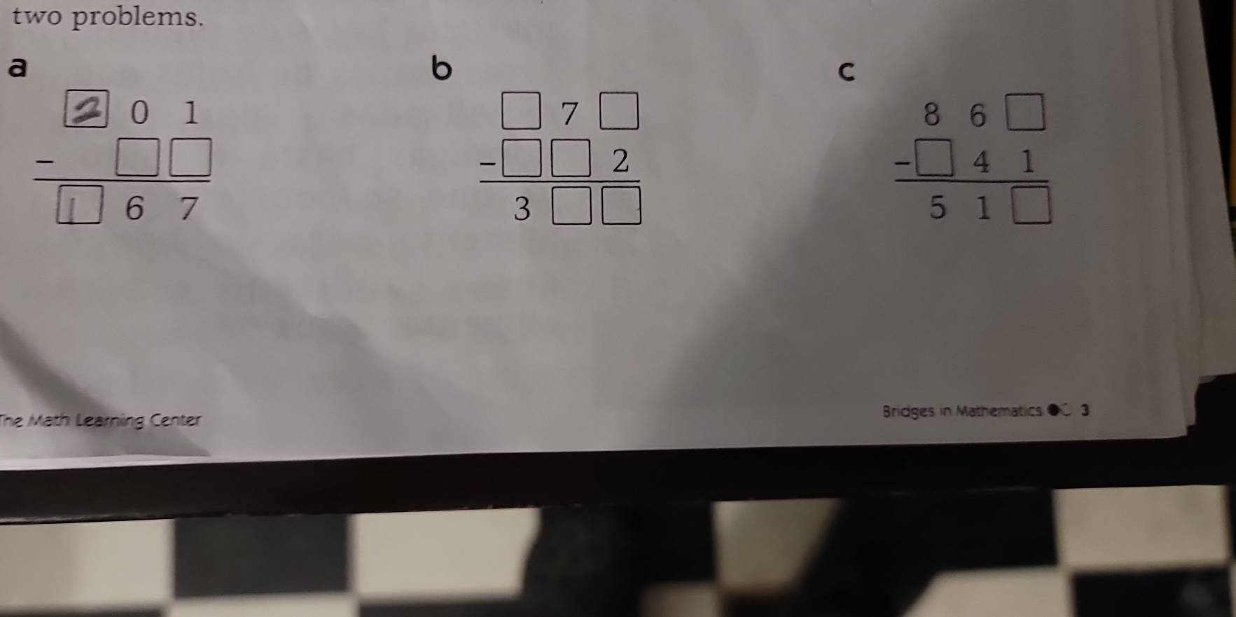 two problems.
a
b
C
beginarrayr □ 7□  -□ □ 2 hline 3□ □ endarray
beginarrayr 86□  -□ 41 hline 51□ endarray
The Math Learning Center Bridges in Mathematics ● 3