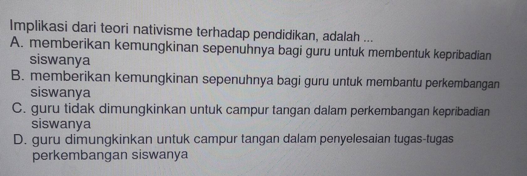 Implikasi dari teori nativisme terhadap pendidikan, adalah ...
A. memberikan kemungkinan sepenuhnya bagi guru untuk membentuk kepribadian
siswanya
B. memberikan kemungkinan sepenuhnya bagi guru untuk membantu perkembangan
siswanya
C. guru tidak dimungkinkan untuk campur tangan dalam perkembangan kepribadian
siswanya
D. guru dimungkinkan untuk campur tangan dalam penyelesaian tugas-tugas
perkembangan siswanya