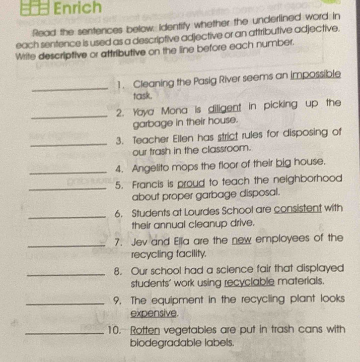 Enrich 
Read the sentences below. Identify whether the underlined word in 
each sentence is used as a descriptive adjective or an attributive adjective. 
Write descriptive or attributive on the line before each number. 
_ 
1 . Cleaning the Pasig River seems an impossible 
task. 
_2. Yaya Mona is diligent in picking up the 
garbage in their house. 
_ 
3. Teacher Ellen has strict rules for disposing of 
our trash in the classroom. 
_4. Angelito mops the floor of their big house. 
_5. Francis is proud to teach the neighborhood 
about proper garbage disposal. 
_6. Students at Lourdes School are consistent with 
their annual cleanup drive. 
_7. Jev and Ella are the new employees of the 
recycling facility. 
_8. Our school had a science fair that displayed 
students’ work using recyclable materials. 
_9. The equipment in the recycling plant looks 
expensive. 
_10. Rotten vegetables are put in trash cans with 
biodegradable labels.