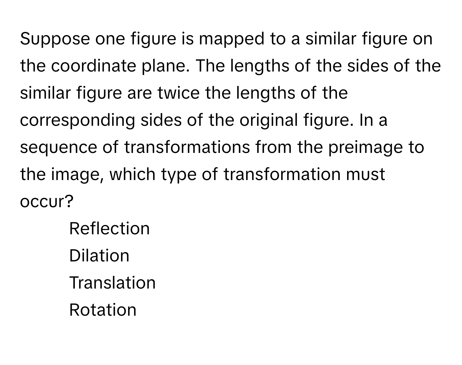 Suppose one figure is mapped to a similar figure on the coordinate plane. The lengths of the sides of the similar figure are twice the lengths of the corresponding sides of the original figure. In a sequence of transformations from the preimage to the image, which type of transformation must occur?

- Reflection
- Dilation
- Translation
- Rotation