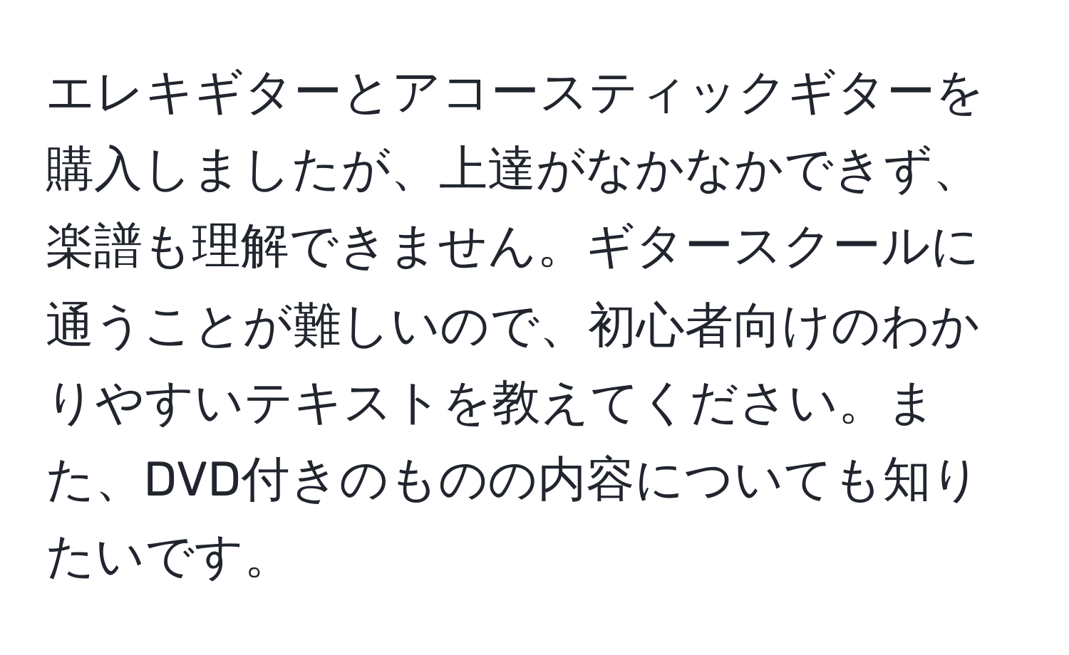 エレキギターとアコースティックギターを購入しましたが、上達がなかなかできず、楽譜も理解できません。ギタースクールに通うことが難しいので、初心者向けのわかりやすいテキストを教えてください。また、DVD付きのものの内容についても知りたいです。