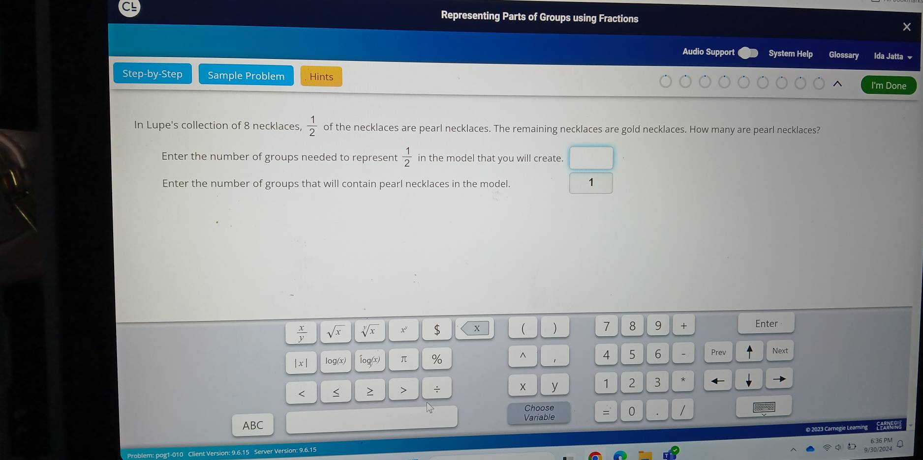 CL Representing Parts of Groups using Fractions × 
Audio Support System Help Glossary Ida Jatta ✔ 
Step-by-Step Sample Problem Hints 
I'm Done 
In Lupe's collection of 8 necklaces,  1/2  of the necklaces are pearl necklaces. The remaining necklaces are gold necklaces. How many are pearl necklaces? 
Enter the number of groups needed to represent  1/2  in the model that you will create. 
Enter the number of groups that will contain pearl necklaces in the model. 1
 x/y  sqrt(x) sqrt[y](x) x $ x ( ) 7 8 9 + Enter
x| log(x) Íog(x) π % ^ 
4 5 6 Prev Next 
< 
<tex>X y 1 2 3 
> > ÷ * ← 
Choose 
Variable = 0 / 
ABC LARNN 
© 2023 Carnegie Learning 
6:36 PM 
Problem: pog1-010 Client Version: 9.6.15 Server Version: 9.6.15 
9/30/2024
