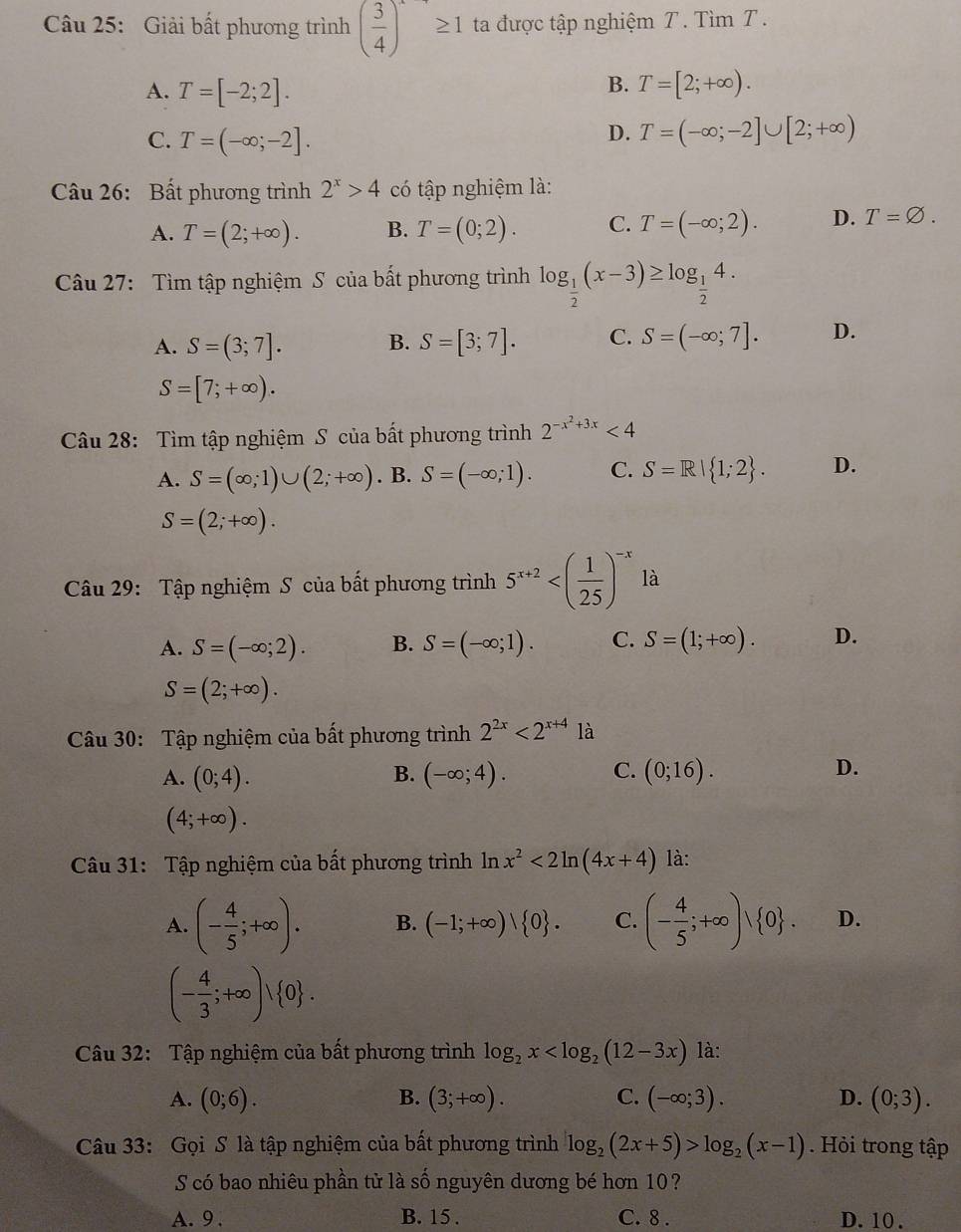 Giải bất phương trình ( 3/4 )^· ≥ 1 ta được tập nghiệm T. Tìm T .
B.
A. T=[-2;2]. T=[2;+∈fty ).
C. T=(-∈fty ;-2].
D. T=(-∈fty ;-2]∪ [2;+∈fty )
Câu 26: Bất phương trình 2^x>4 có tập nghiệm là:
A. T=(2;+∈fty ). B. T=(0;2). C. T=(-∈fty ;2). D. T=varnothing .
Câu 27: Tìm tập nghiệm S của bất phương trình log _ 1/2 (x-3)≥ log _ 1/2 4.
A. S=(3;7]. B. S=[3;7]. C. S=(-∈fty ;7]. D.
S=[7;+∈fty ).
Câu 28: Tìm tập nghiệm S của bất phương trình 2^(-x^2)+3x<4</tex>
A. S=(∈fty ;1)∪ (2;+∈fty ). B. S=(-∈fty ;1). C. S=R| 1;2 . D.
S=(2;+∈fty ).
Câu 29: Tập nghiệm S của bất phương trình 5^(x+2)
A. S=(-∈fty ;2). B. S=(-∈fty ;1). C. S=(1;+∈fty ). D.
S=(2;+∈fty ).
Câu 30: Tập nghiệm của bất phương trình 2^(2x)<2^(x+4) là
A. (0;4). B. (-∈fty ;4). C. (0;16). D.
(4;+∈fty ).
Câu 31: Tập nghiệm của bất phương trình ln x^2<2ln (4x+4) là:
A. (- 4/5 ;+∈fty ). B. (-1;+∈fty )| 0 . C. (- 4/5 ;+∈fty )vee  0 . D.
(- 4/3 ;+∈fty )vee  0 .
Câu 32: Tập nghiệm của bất phương trình log _2x là:
A. (0;6). B. (3;+∈fty ). C. (-∈fty ;3). D. (0;3).
Câu 33: Gọi S là tập nghiệm của bất phương trình log _2(2x+5)>log _2(x-1). Hỏi trong tập
S có bao nhiêu phần từ là số nguyên dương bé hơn 10?
A. 9. B. 15 . C. 8 . D. 10 .