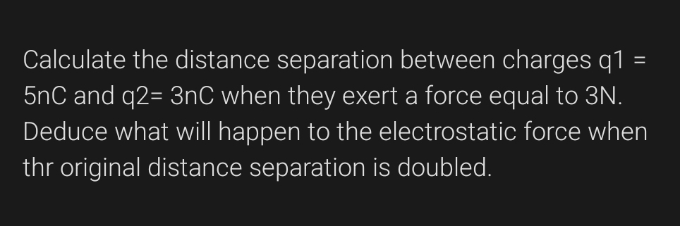 Calculate the distance separation between charges q1=
5nC and q2=3nC when they exert a force equal to 3N. 
Deduce what will happen to the electrostatic force when 
thr original distance separation is doubled.