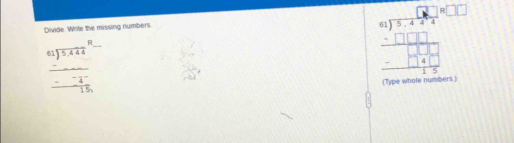Divide. Write the missing numbers.
beginarrayr 61encloselongdiv 5,444endarray R_ 
beginarrayr _ -_  -_ -4^- 15,endarray
beginarrayr □ □  4encloselongdiv 54.485□ □ □  □ □  _ □ □ □  -□  1□ /15  15endarray