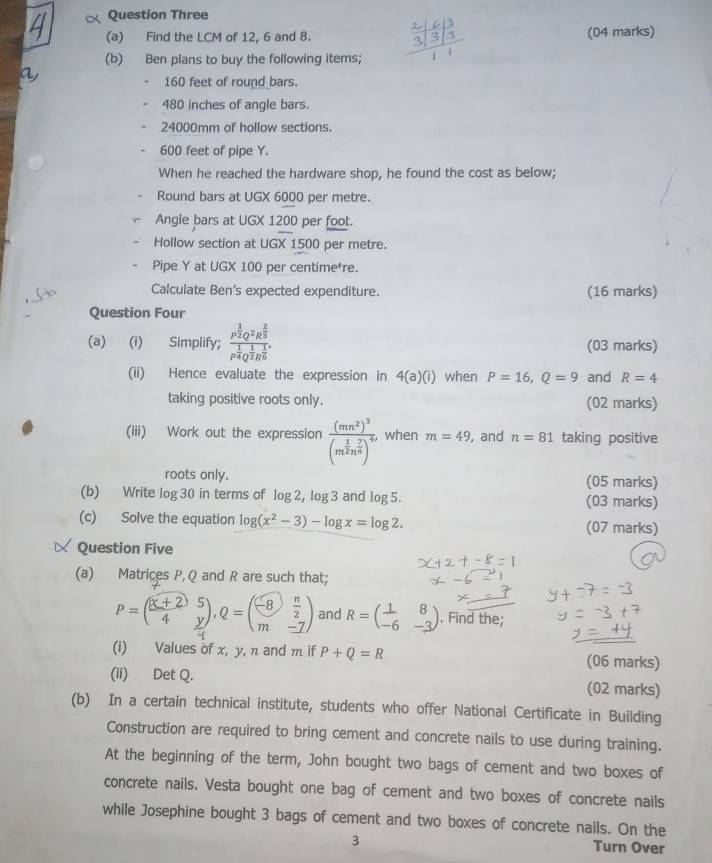 Question Three
(a) Find the LCM of 12, 6 and B. beginarrayr  2/3 | 6/3  3/3 11 (04 marks)
(b) Ben plans to buy the following items;
160 feet of round bars.
480 inches of angle bars.
24000mm of hollow sections.
600 feet of pipe Y.
When he reached the hardware shop, he found the cost as below;
Round bars at UGX 6000 per metre.
Angle bars at UGX 1200 per foot.
Hollow section at UGX 1500 per metre.
Pipe Y at UGX 100 per centime*re.
Calculate Ben's expected expenditure. (16 marks)
Question Four
(a) (i) Simplify; frac p^(frac 1)2Q^2R^(frac 2)3p^(frac 1)4Q^(frac 1)2R^(frac 1)6. (03 marks)
(ii) Hence evaluate the expression in 4(a)(i) when P=16,Q=9 and R=4
taking positive roots only. (02 marks)
(iii) Work out the expression frac (mn^2)^3(m^(frac 1)2n^(frac 7)4)^4 when m=49 , and n=81 taking positive
roots only. (05 marks)
(b) Write log 30 in terms of log 2, log 3 and log 5. (03 marks)
(c) Solve the equation log (x^2-3)-log x=log 2. (07 marks)
Question Five
(a) Matrices P, Q and R are such that;
P=( ((x+2))/4 beginarrayr 5 yendarray ),Q=beginpmatrix -8& n/2  m&-7endpmatrix and R=beginpmatrix 1&8 -6&-3endpmatrix. Find the;
(i) Values of x, y, n and m if P+Q=R (06 marks)
(ii) Det Q. (02 marks)
(b) In a certain technical institute, students who offer National Certificate in Building
Construction are required to bring cement and concrete nails to use during training.
At the beginning of the term, John bought two bags of cement and two boxes of
concrete nails. Vesta bought one bag of cement and two boxes of concrete nails
while Josephine bought 3 bags of cement and two boxes of concrete nails. On the
3 Turn Over