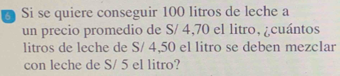 Si se quiere conseguir 100 litros de leche a 
un precio promedio de S/ 4,70 el litro, ¿cuántos 
litros de leche de S/ 4,50 el litro se deben mezclar 
con leche de S/ 5 el litro?