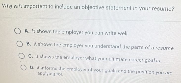 Why is it important to include an objective statement in your resume?
A. It shows the employer you can write well.
B. It shows the employer you understand the parts of a resume.
C. It shows the employer what your ultimate career goal is.
D. It informs the employer of your goals and the position you are
applying for.