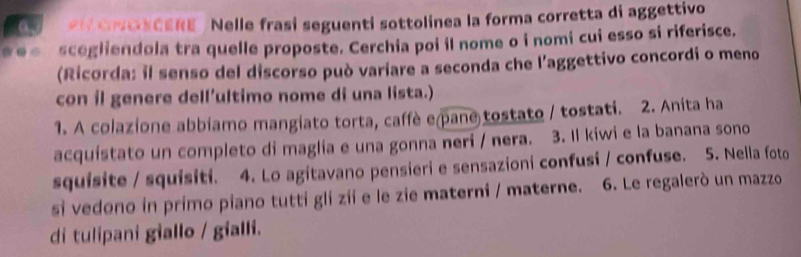 oOSCERE / Nelle frasi seguenti sottolinea la forma corretta di aggettivo 
..- scegliendola tra quelle proposte. Cerchia poi il nome o i nomi cui esso si riferisce. 
(Ricorda: il senso del discorso può variare a seconda che l’aggettivo concordi o meno 
con il genere dell’ultimo nome di una lista.) 
1. A colazione abbiamo mangiato torta, caffè e pane tostato / tostati. 2. Anita ha 
acquistato un completo di maglia e una gonna neri / nera. 3. Il kiwi e la banana sono 
squisite / squisiti. 4. Lo agitavano pensieri e sensazioni confusi / confuse. 5. Nella foto 
si vedono in primo piano tutti gli zii e le zie materni / materne. 6. Le regalerò un mazzo 
di tulipani giallo / gialli.