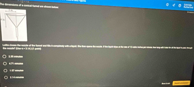 Figures
The dimensions of a conical funnel are shown below:
4 in.
Lolita closes the nozzle of the funnel and fills it completely with a liquid. She then opens the nozzle. If the liquid drips at the rate of 12 cubic inches per minute, how long v for all the liquid to as trough
the nozzle? (Use n=3.14.) ( point)
2.35 minutes
4.71 minutes
1.57 minutes
3.14 minutes
Save & exil Ss al s