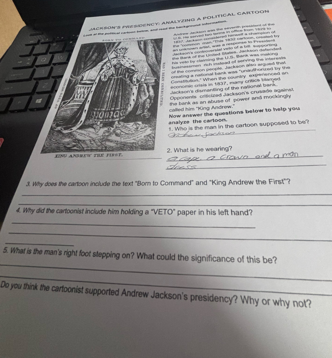 JACKSON'S PRESIDENCY: ANALYZING A POLITICAL CARTOON 
Look at the political cartoon below, and read the background information. 
Andrew Jackson was the seventh president of the 
BOEN TO cOmmaNd U.S. He served two terms in office from 1829 to 
1837. Jackson considered himself a champion of 
the "common man."This 1832 cartoon, created by 
an unknown artist, was a response to President 
Jackson's controversial veto of a bill supporting 
the Bank of the United States. Jackson defended 
his veto by claiming the U.S. Bank was making 
businessmen rich instead of serving the interests 
of the common people. Jackson also argued that 
creating a national bank was “unauthorized by the 
Constitution." When the country experienced an 
economic crisis in 1837, many critics blamed 
Jackson's dismantling of the national bank. 
Opponents criticized Jackson's crusade against 
the bank as an abuse of power and mockingly 
called him “King Andrew.” 
Now answer the questions below to help you 
analyze the cartoon. 
_ 
1. Who is the man in the cartoon supposed to be? 
2. What is he wearing? 
KING ANDREW THE FIRST._ 
_ 
3. Why does the cartoon include the text “Born to Command” and “King Andrew the First”? 
_ 
_ 
4. Why did the cartoonist include him holding a “VETO” paper in his left hand? 
_ 
_ 
_ 
_ 
5. What is the man's right foot stepping on? What could the significance of this be? 
_ 
Do you think the cartoonist supported Andrew Jackson's presidency? Why or why not?