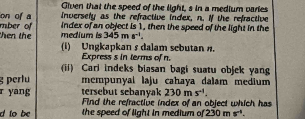 Given that the speed of the light, s in a medium varies 
on of a inversely as the refractive index, n. If the refractive 
mber of index of an object is 1, then the speed of the light in the 
then the medium is 345ms^(-1). 
(i) Ungkapkan s dalam sebutan n. 
Express s in terms of n. 
(ii) Cari indeks biasan bagi suatu objek yan 
g perlu mempunyai laju cahaya dalam medium 
r yang tersebut sebanyak 230ms^(-1). 
Find the refractive index of an object which has 
d to be the speed of light in medium of 230ms^(-1).