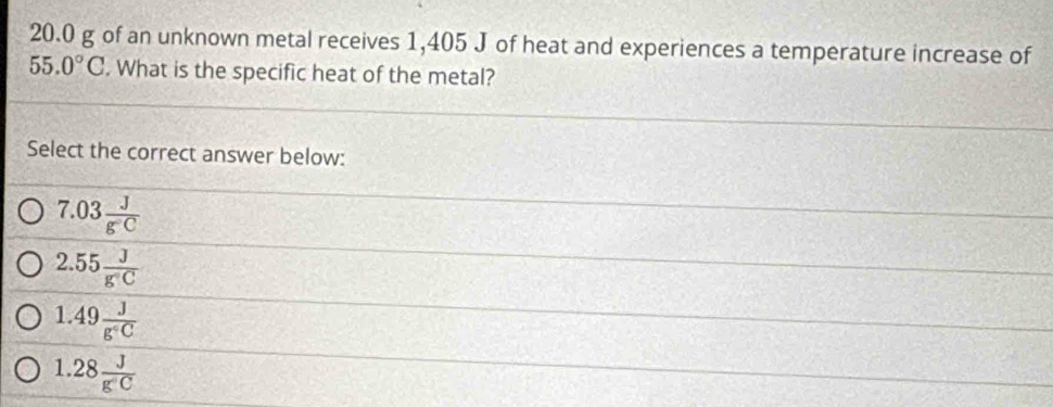 20.0 g of an unknown metal receives 1,405 J of heat and experiences a temperature increase of
55.0°C. What is the specific heat of the metal?
Select the correct answer below:
7.03 J/g^-C 
2.55 J/g'C 
1.49 J/g°C 
1.28 J/g'C 