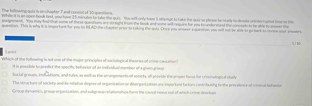 The following quiz is on chapter 7 and consist of 10 questions.
While it is an open book test, you have 25 minutes to take the quiz. You will only have 1 attempt to take the quiz so please be ready to devote uninterrupted time to this
assignment. You may find that some of these questions are straight from the book and some will require for you to understand the concepts to be able to answer the
question. This is why it is important for you to READ the chapter prior to taking the quiz. Once you answer a question, you will not be able to go back to review your answers.
1 / 10
1 point
Which of the following is not one of the major principles of sociological theories of crime causation?
It is possible to predict the specifc behavior of an individual member of a given group
Social groups, instrutions, and rules, as well as the arrangements of society, all provide the proper focus for criminological study
The structure of society and its relative degree of organization or disorganization are important factors contributing to the prevalence of criminal behavior
Group dynamics, group organization, and subgroup relationships form the causal nexus out of which crime develops