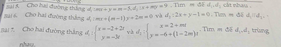 ng 
Bài 5. Cho hai đường thắng d_1:mx+y=m-5, d_2:x+my=9. Tìm m đề d_1, d_2 cắt nhau . 
Bài 6. Cho hai đường thẳng d_1:mx+(m-1)y+2m=0 và d_2:2x+y-1=0. Tìm m để d_1parallel d_2. 
Bài 7. Cho hai đường thắng d_1:beginarrayl x=-2+2t y=-3tendarray. và d_2:beginarrayl x=2+mt y=-6+(1-2m)tendarray..Tìm m để d_1, d_2 trùng 
nhau.