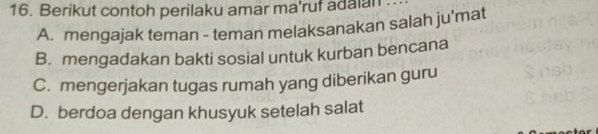 Berikut contoh perilaku amar ma'ruf adaian
A. mengajak teman - teman melaksanakan salah ju'mat
B. mengadakan bakti sosial untuk kurban bencana
C. mengerjakan tugas rumah yang diberikan guru
D. berdoa dengan khusyuk setelah salat