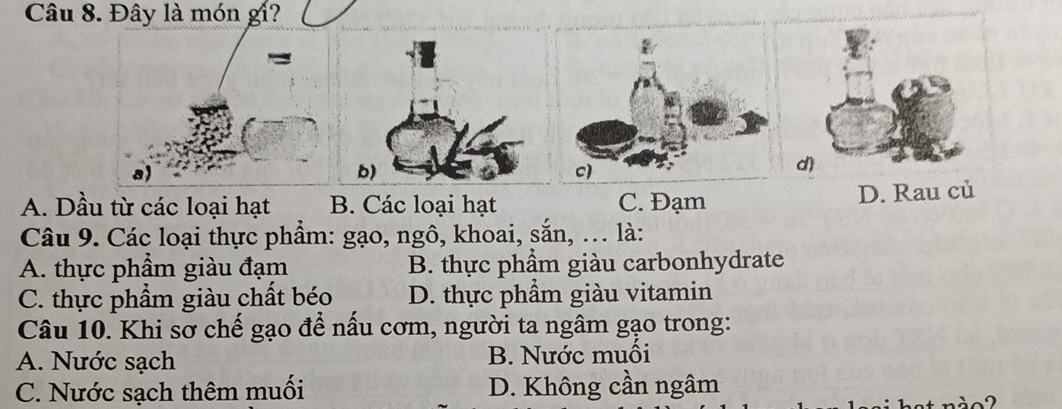 Đây là món gi?
A. Dầu từ các loại hạt B. Các loại hạt C. Đạm D. Rau củ
Câu 9. Các loại thực phẩm: gạo, ngô, khoai, sắn, . là:
A. thực phẩm giàu đạm B. thực phẩm giàu carbonhydrate
C. thực phẩm giàu chất béo D. thực phẩm giàu vitamin
Câu 10. Khi sơ chế gạo để nấu cơm, người ta ngâm gạo trong:
A. Nước sạch B. Nước muối
C. Nước sạch thêm muối D. Không cần ngâm
n d o 2