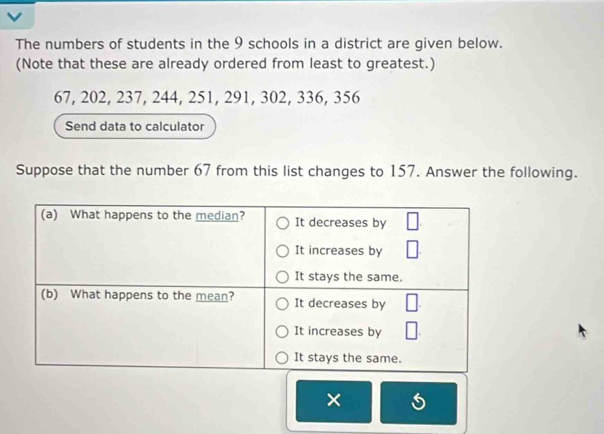 The numbers of students in the 9 schools in a district are given below. 
(Note that these are already ordered from least to greatest.)
67, 202, 237, 244, 251, 291, 302, 336, 356
Send data to calculator 
Suppose that the number 67 from this list changes to 157. Answer the following. 
×