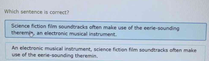 Which sentence is correct?
Science fiction film soundtracks often make use of the eerie-sounding
theremin, an electronic musical instrument.
An electronic musical instrument, science fiction film soundtracks often make
use of the eerie-sounding theremin.